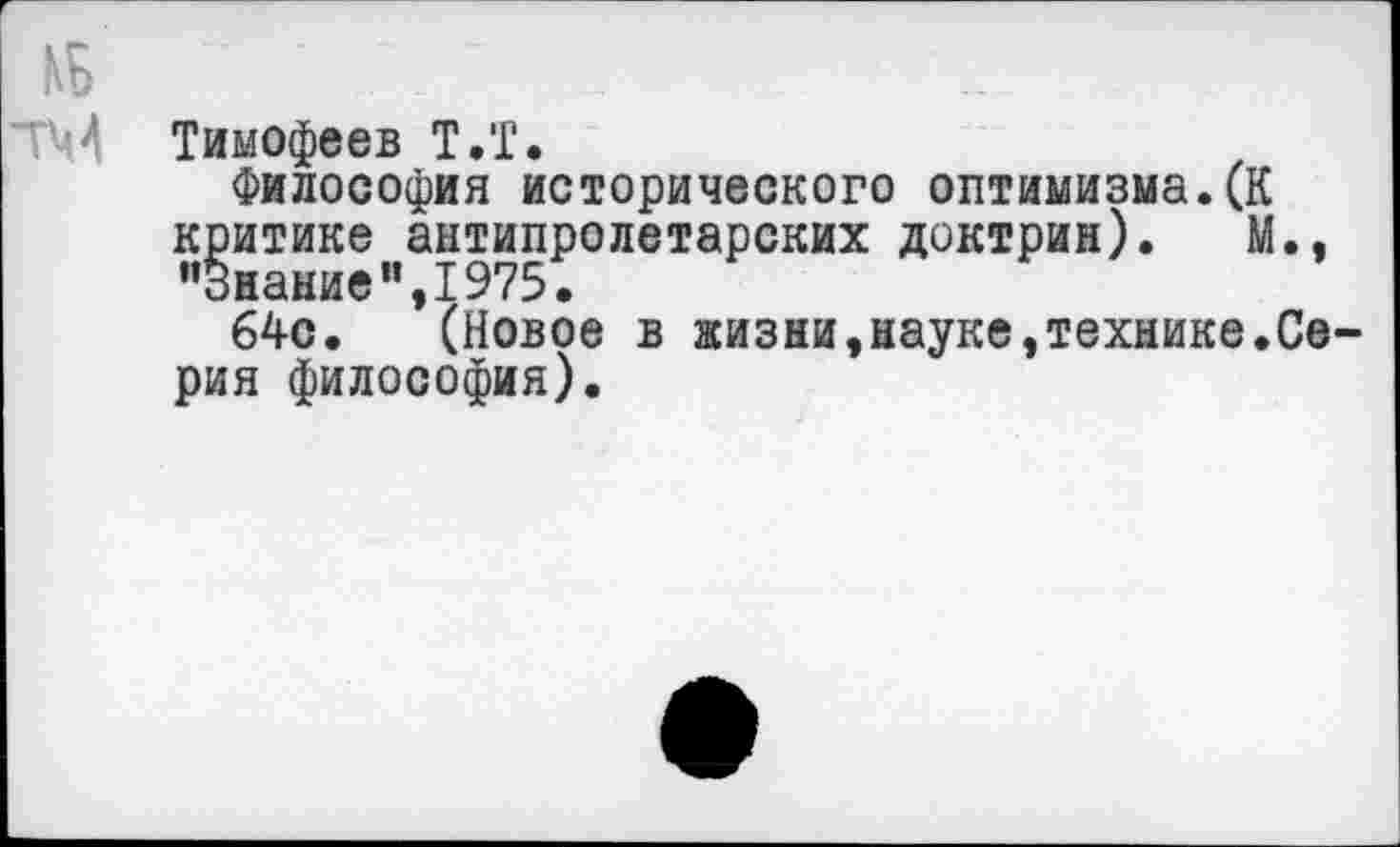 ﻿№ ■ .
ТМ Тимофеев Т.Т.
Философия исторического оптимизма.(К критике антипролетарских доктрин). М., "Знание",1975.
64с. (Новое в жизни,науке,технике.Серия философия).